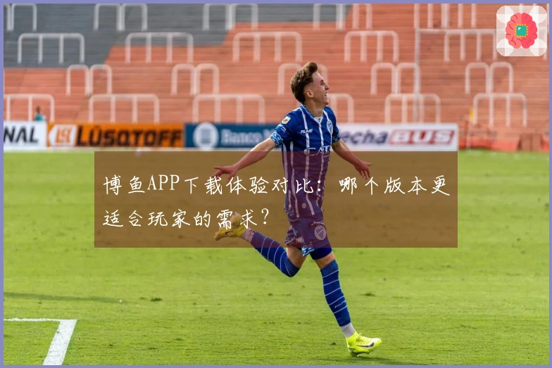 博鱼APP下载体验对比：哪个版本更适合玩家的需求？