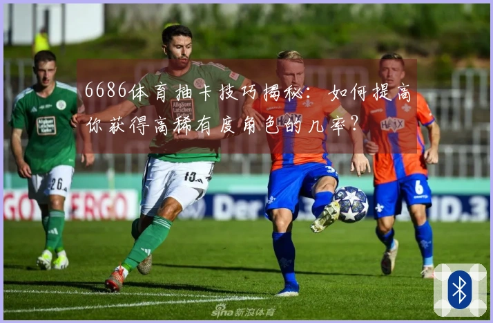 6686体育抽卡技巧揭秘：如何提高你获得高稀有度角色的几率？