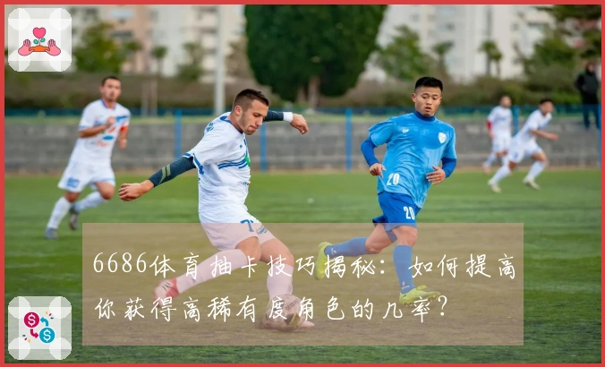 6686体育抽卡技巧揭秘：如何提高你获得高稀有度角色的几率？