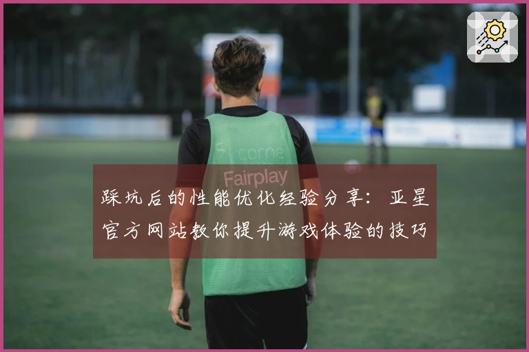 踩坑后的性能优化经验分享：亚星官方网站教你提升游戏体验的技巧